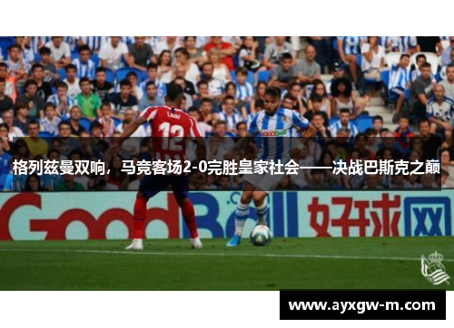 格列兹曼双响，马竞客场2-0完胜皇家社会——决战巴斯克之巅