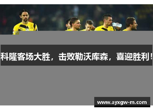 科隆客场大胜，击败勒沃库森，喜迎胜利！