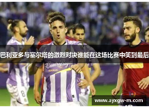 巴利亚多与塞尔塔的激烈对决谁能在这场比赛中笑到最后
