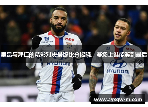 里昂与拜仁的精彩对决最终比分揭晓，赛场上谁能笑到最后